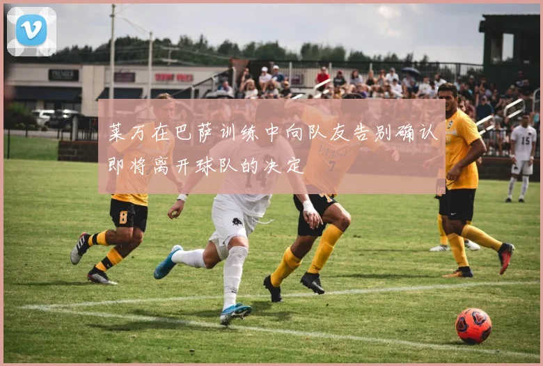莱万在巴萨训练中向队友告别确认即将离开球队的决定