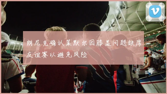 朗尼克确认莱默尔因膝盖问题缺席友谊赛以避免风险