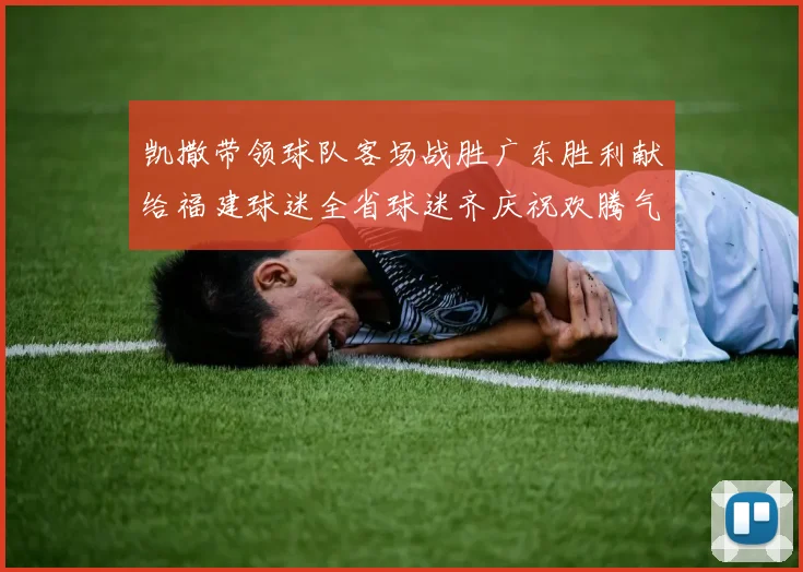 凯撒带领球队客场战胜广东胜利献给福建球迷全省球迷齐庆祝欢腾气氛热烈
