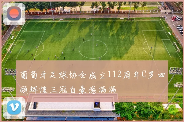 葡萄牙足球协会成立112周年C罗回顾辉煌三冠自豪感满满