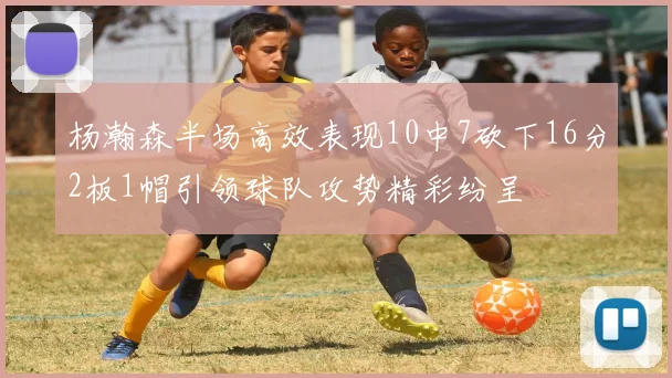 杨瀚森半场高效表现10中7砍下16分2板1帽引领球队攻势精彩纷呈