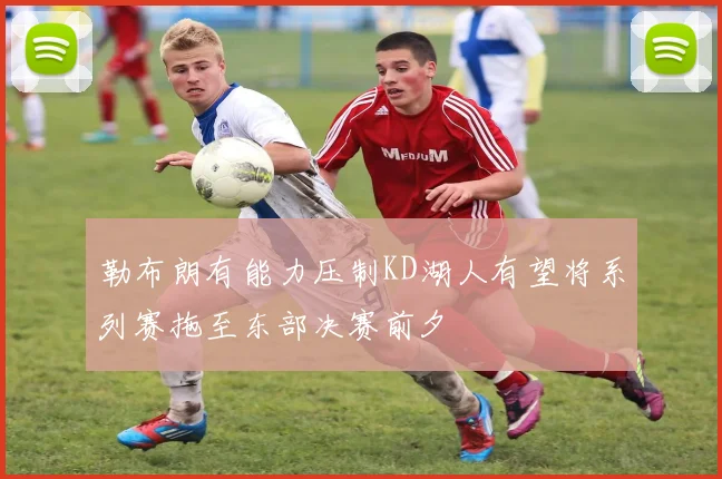 勒布朗有能力压制KD湖人有望将系列赛拖至东部决赛前夕