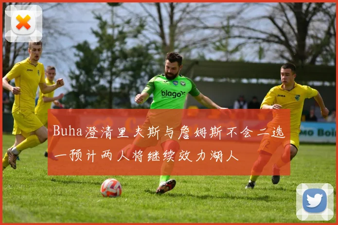 Buha澄清里夫斯与詹姆斯不会二选一预计两人将继续效力湖人