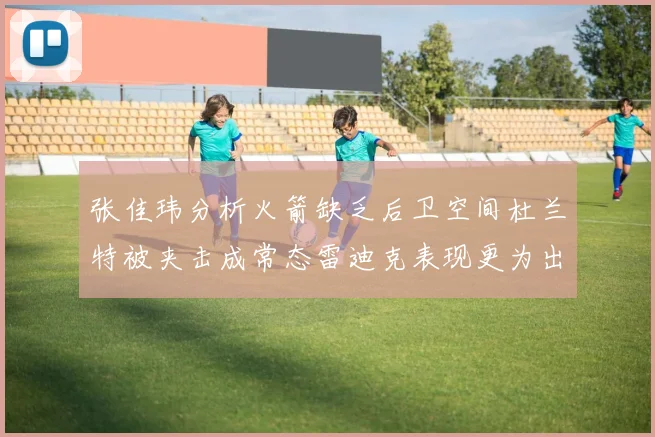 张佳玮分析火箭缺乏后卫空间杜兰特被夹击成常态雷迪克表现更为出色