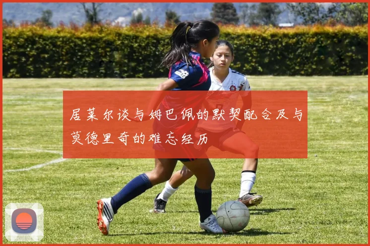 居莱尔谈与姆巴佩的默契配合及与莫德里奇的难忘经历