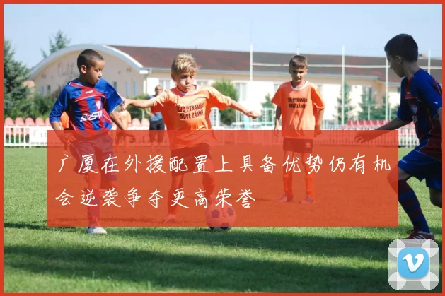 广厦在外援配置上具备优势仍有机会逆袭争夺更高荣誉