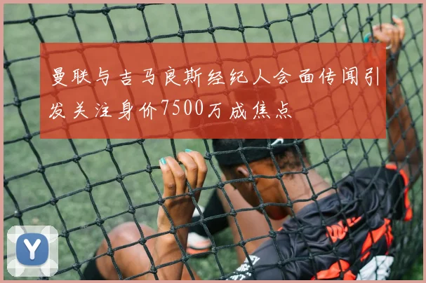 曼联与吉马良斯经纪人会面传闻引发关注身价7500万成焦点