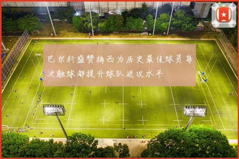 巴尔科盛赞梅西为历史最佳球员每次触球都提升球队进攻水平