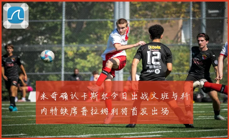 米奇确认卡斯尔今日出战文班与科内特缺席普拉姆利将首发出场