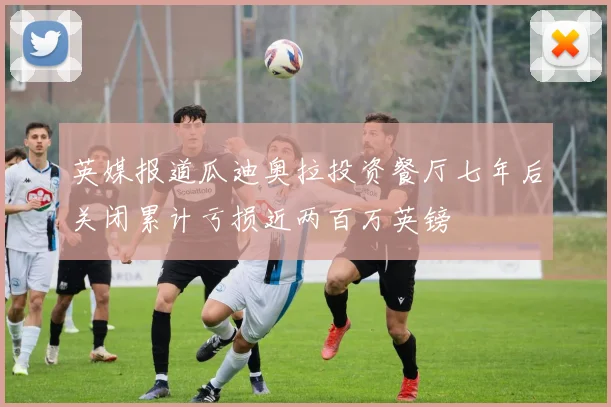 英媒报道瓜迪奥拉投资餐厅七年后关闭累计亏损近两百万英镑