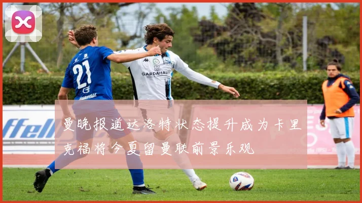 曼晚报道达洛特状态提升成为卡里克福将今夏留曼联前景乐观