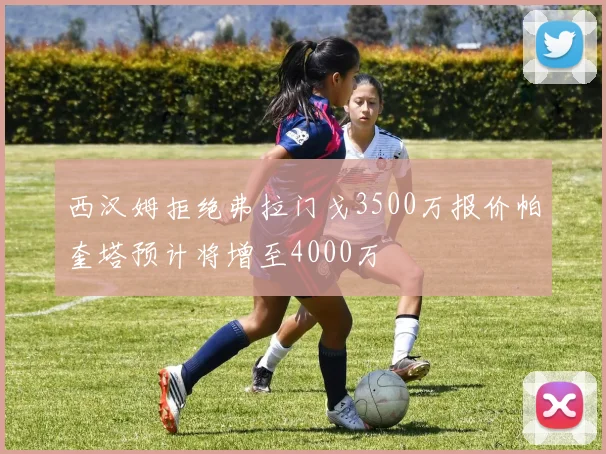西汉姆拒绝弗拉门戈3500万报价帕奎塔预计将增至4000万