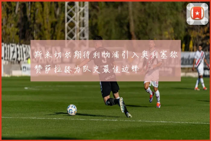 斯米切尔期待利物浦引入奥利塞称赞萨拉赫为队史最佳边锋