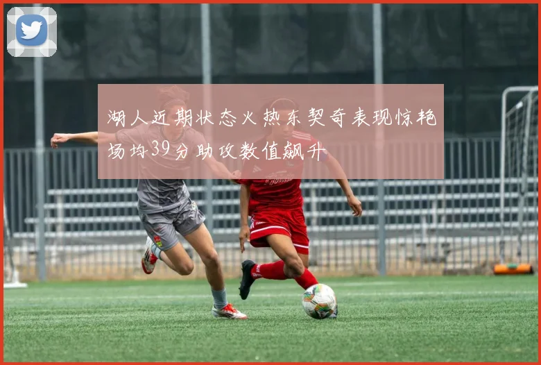 湖人近期状态火热东契奇表现惊艳场均39分助攻数值飙升