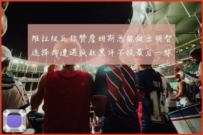 维拉纽瓦称赞詹姆斯总能做出明智选择却遭遇疯狂黑评不投最后一球