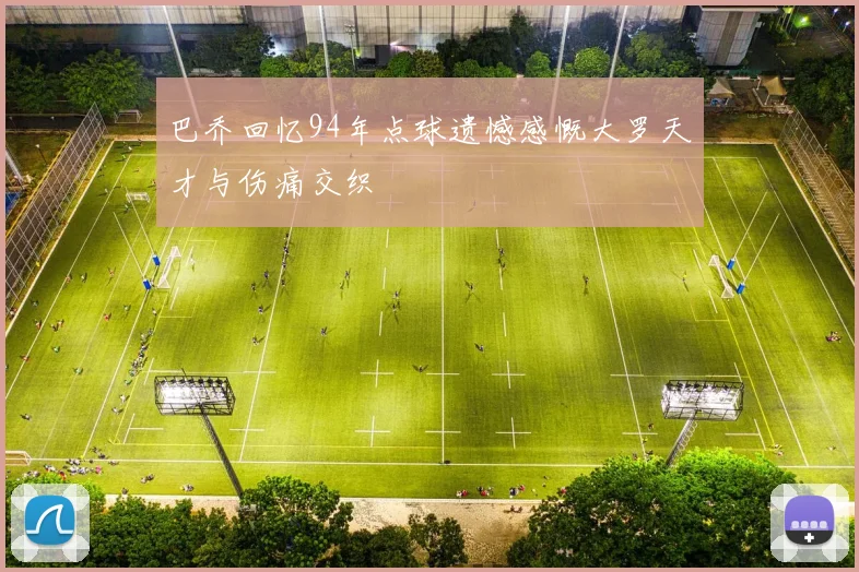 巴乔回忆94年点球遗憾感慨大罗天才与伤痛交织