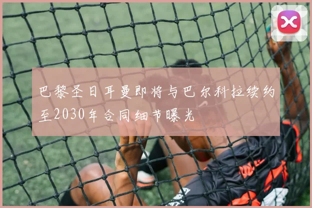 巴黎圣日耳曼即将与巴尔科拉续约至2030年合同细节曝光