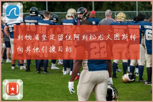 利物浦坚定留住阿利松尤文图斯转向其他引援目标