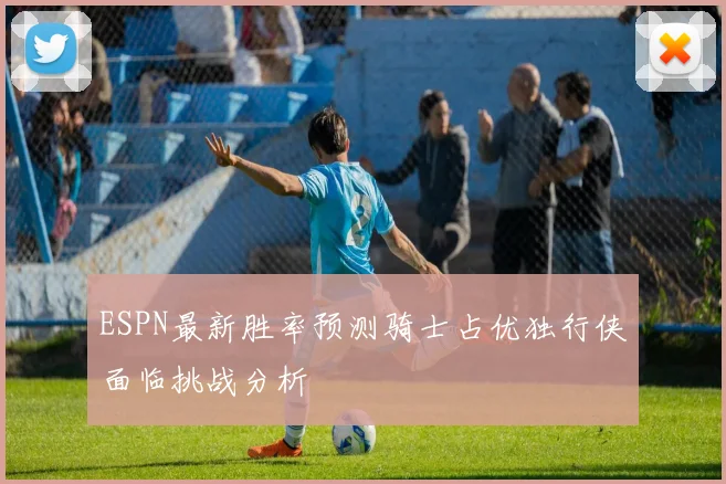 ESPN最新胜率预测骑士占优独行侠面临挑战分析