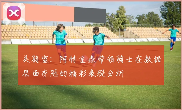 美骑蜜：阿特金森带领骑士在数据层面夺冠的精彩表现分析